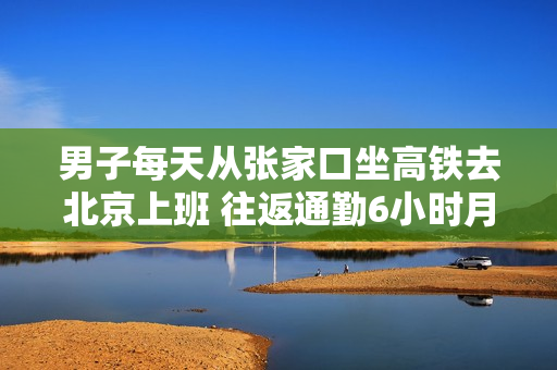 男子每天从张家口坐高铁去北京上班 往返通勤6小时月花费4000多：本人回应