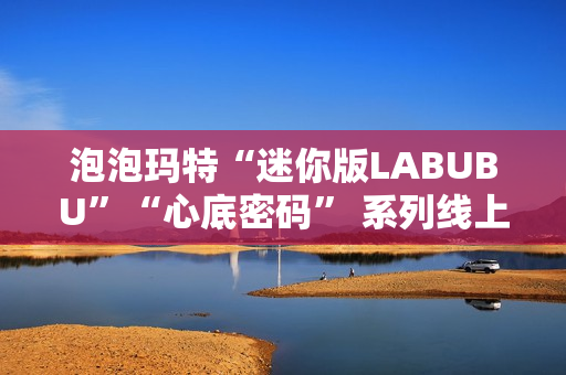 泡泡玛特“迷你版LABUBU”“心底密码” 系列线上卖爆了