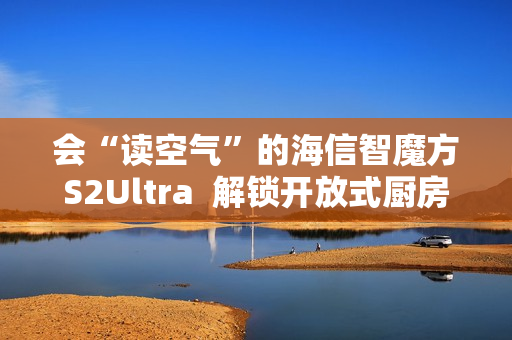 会“读空气”的海信智魔方S2Ultra  解锁开放式厨房“零跑烟”体验