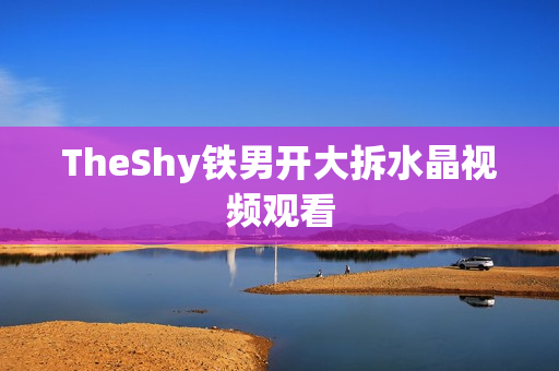 TheShy铁男开大拆水晶视频观看 TheShy铁男开大拆水晶视频观看