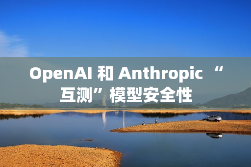 OpenAI 和 Anthropic “互测”模型安全性