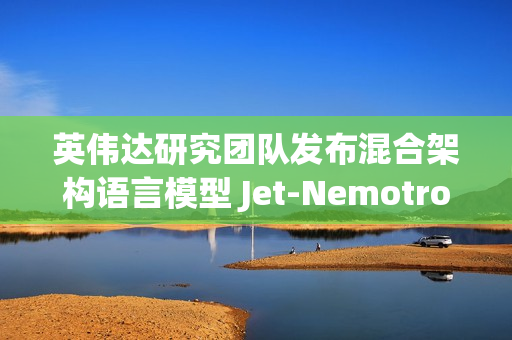 英伟达研究团队发布混合架构语言模型 Jet-Nemotron