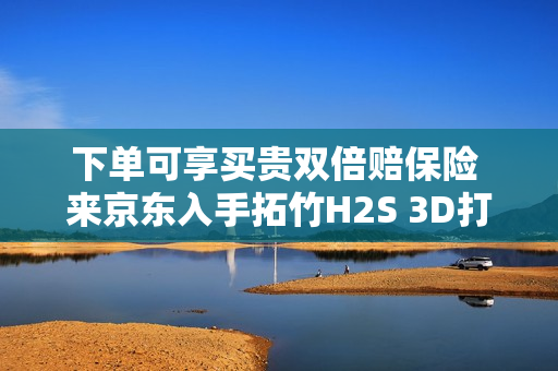 下单可享买贵双倍赔保险 来京东入手拓竹H2S 3D打印机更划算