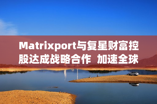 Matrixport与复星财富控股达成战略合作  加速全球金融数字化进程