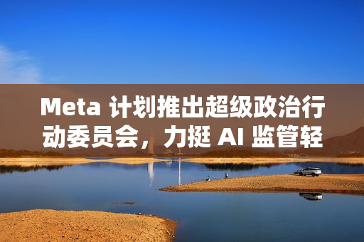 Meta 计划推出超级政治行动委员会，力挺 AI 监管轻松化