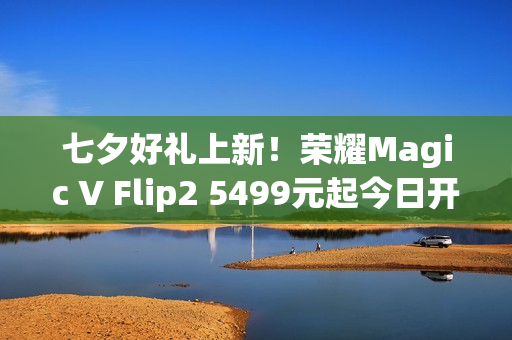 七夕好礼上新！荣耀Magic V Flip2 5499元起今日开售