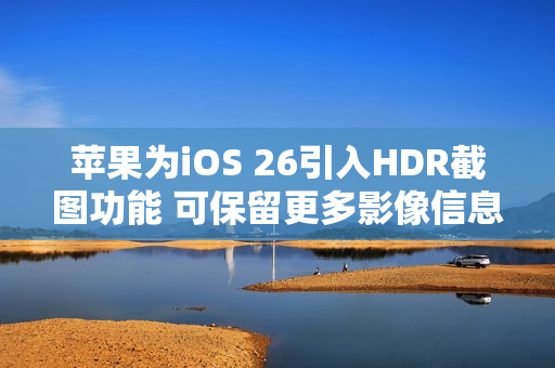 苹果为iOS 26引入HDR截图功能 可保留更多影像信息 苹果为iOS 26引入HDR截图功能 可保留更多影像信息