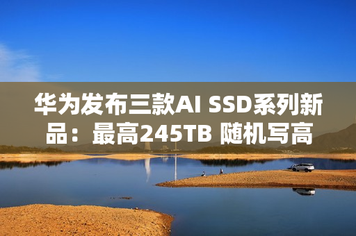 华为发布三款AI SSD系列新品：最高245TB 随机写高达1500K IOPS