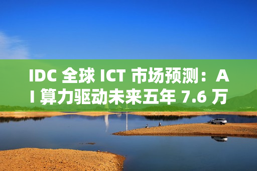 IDC 全球 ICT 市场预测：AI 算力驱动未来五年 7.6 万亿美元市场