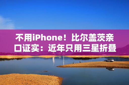 不用iPhone!比尔盖茨亲口证实:近年只用三星折叠屏手机、李在镕赠送 不用iPhone!比尔盖茨亲口证实:近年只用三星折叠屏手机、李在镕赠送