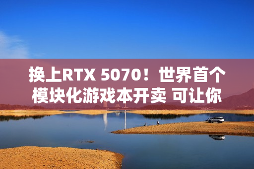 换上RTX 5070！世界首个模块化游戏本开卖 可让你轻松更换GPU