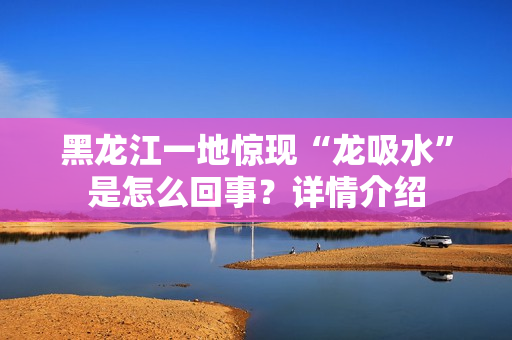 黑龙江一地惊现“龙吸水”是怎么回事？详情介绍