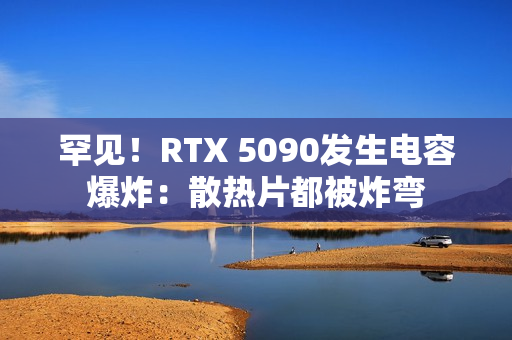 罕见！RTX 5090发生电容爆炸：散热片都被炸弯
