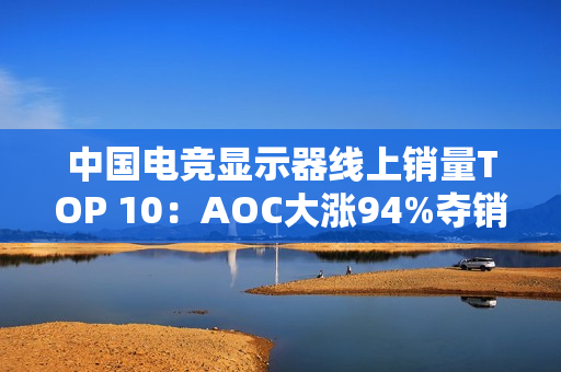 中国电竞显示器线上销量TOP 10：AOC大涨94%夺销量冠军 小米第6
