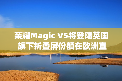 荣耀Magic V5将登陆英国 旗下折叠屏份额在欧洲直追三星