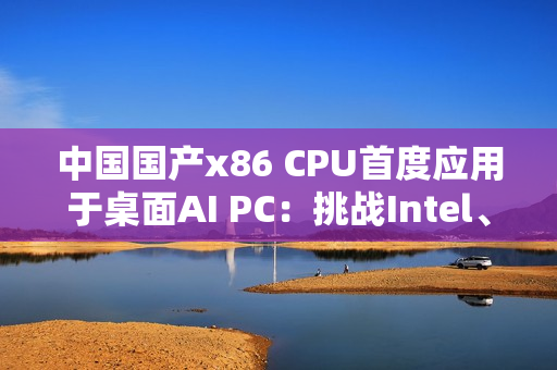 中国国产x86 CPU首度应用于桌面AI PC：挑战Intel、AMD  办公没问题