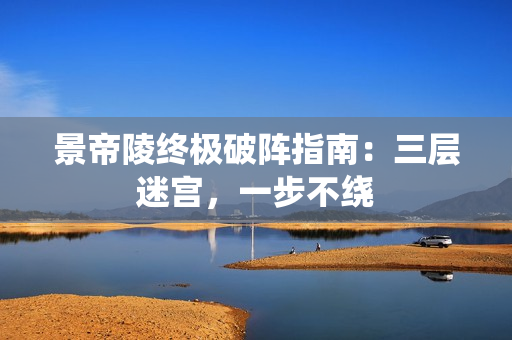 景帝陵终极破阵指南:三层迷宫,一步不绕 景帝陵终极破阵指南:三层迷宫,一步不绕