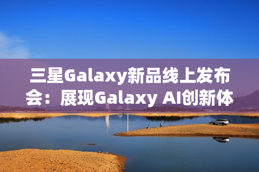 三星Galaxy新品线上发布会：展现Galaxy AI创新体验 智能新品即将登场