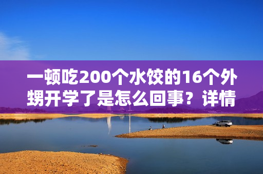 一顿吃200个水饺的16个外甥开学了是怎么回事?详情介绍 一顿吃200个水饺的16个外甥开学了是怎么回事?详情介绍