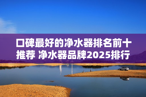 口碑最好的净水器排名前十推荐 净水器品牌2025排行榜