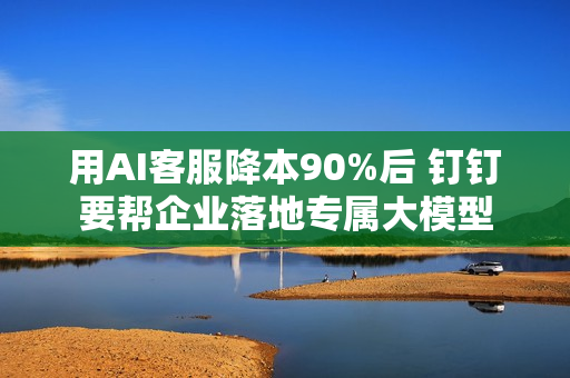 用AI客服降本90%后 钉钉要帮企业落地专属大模型 用AI客服降本90%后 钉钉要帮企业落地专属大模型