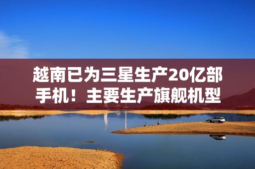 越南已为三星生产20亿部手机！主要生产旗舰机型