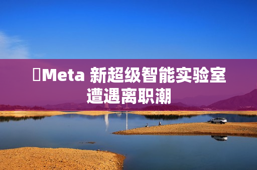 ​Meta 新超级智能实验室遭遇离职潮