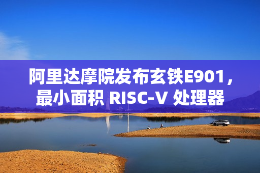 阿里达摩院发布玄铁E901，最小面积 RISC-V 处理器