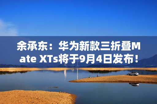 余承东：华为新款三折叠Mate XTs将于9月4日发布！