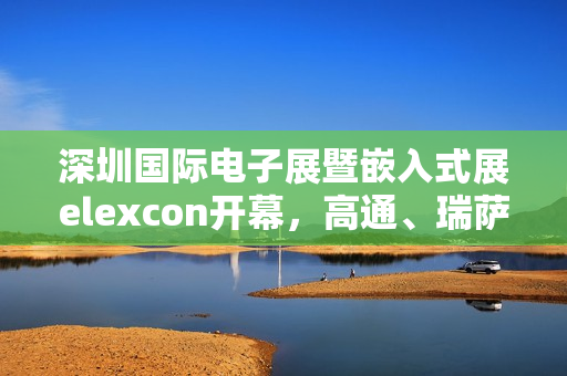 深圳国际电子展暨嵌入式展elexcon开幕，高通、瑞萨等企业嘉宾带来精彩分享