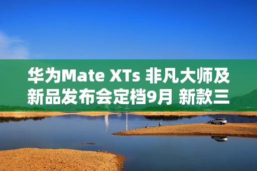 华为Mate XTs 非凡大师及新品发布会定档9月 新款三折叠携新外观亮相