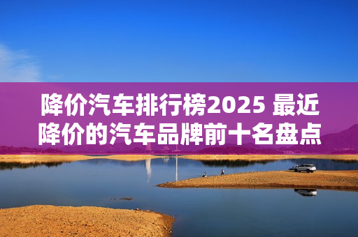 降价汽车排行榜2025 最近降价的汽车品牌前十名盘点