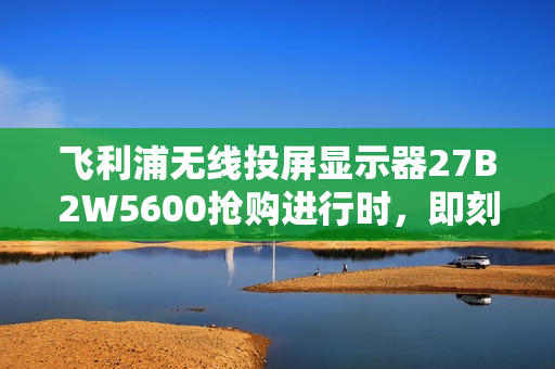 飞利浦无线投屏显示器27B2W5600抢购进行时，即刻锁定限时福利！
