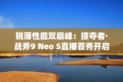 锐薄性能双巅峰：掠夺者·战斧9 Neo S直播首秀开启