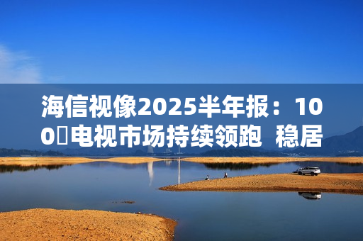 海信视像2025半年报：100吋电视市场持续领跑  稳居全球第一