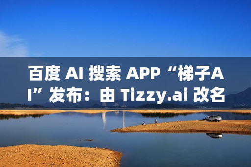 百度 AI 搜索 APP“梯子AI”发布：由 Tizzy.ai 改名而来，主打无广告