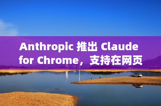 Anthropic 推出 Claude for Chrome，支持在网页中执行实际操作