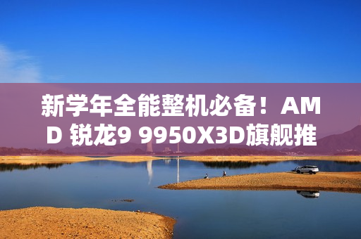 新学年全能整机必备!AMD 锐龙9 9950X3D旗舰推荐 新学年全能整机必备!AMD 锐龙9 9950X3D旗舰推荐