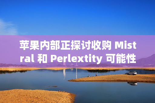 苹果内部正探讨收购 Mistral 和 Perlextity 可能性