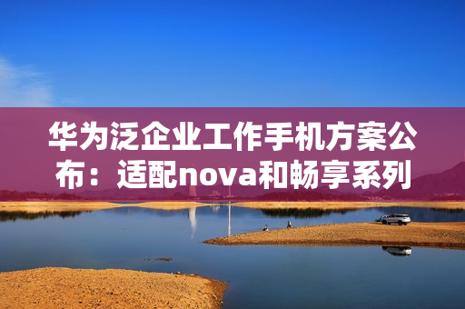华为泛企业工作手机方案公布：适配nova和畅享系列