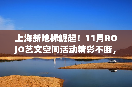 上海新地标崛起！11月ROJO艺文空间活动精彩不断，打造城市文化新名片(上海新地标是哪些地方)