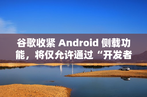 谷歌收紧 Android 侧载功能,将仅允许通过“开发者验证”的应用进行安装 谷歌收紧 Android 侧载功能,将仅允许通过“开发者验证”的应用进行安装