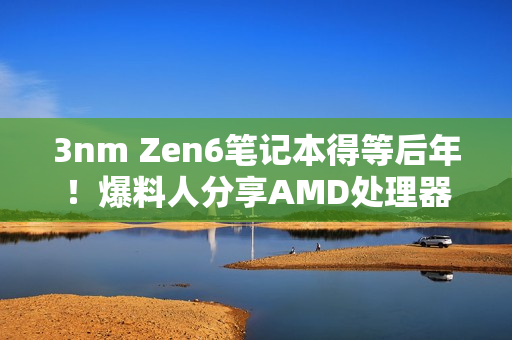 3nm Zen6笔记本得等后年！爆料人分享AMD处理器路线图