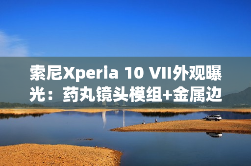 索尼Xperia 10 VII外观曝光：药丸镜头模组+金属边框