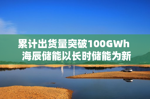 累计出货量突破100GWh  海辰储能以长时储能为新引擎