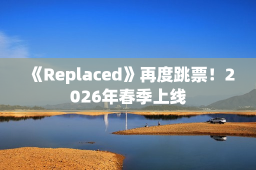 《Replaced》再度跳票！2026年春季上线