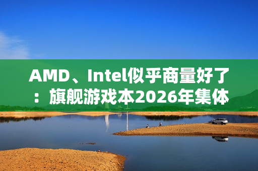 AMD、Intel似乎商量好了：旗舰游戏本2026年集体沉默