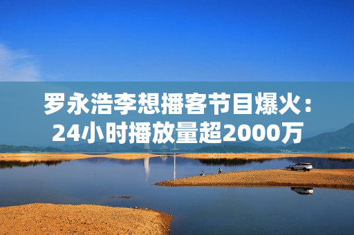 罗永浩李想播客节目爆火：24小时播放量超2000万