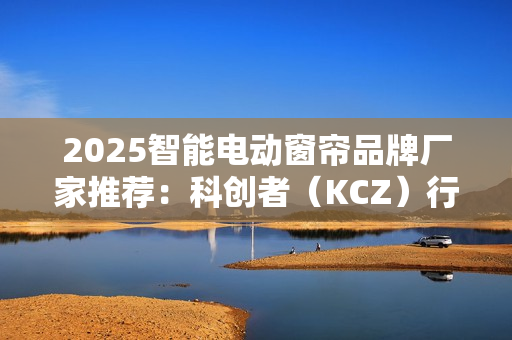 2025智能电动窗帘品牌厂家推荐:科创者(KCZ)行业地位领先 2025智能电动窗帘品牌厂家推荐:科创者(KCZ)行业地位领先