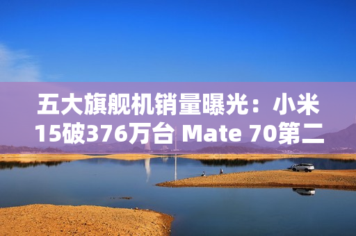 五大旗舰机销量曝光：小米15破376万台 Mate 70第二